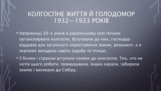 КОЛГОСПНЕ ЖИТТЯ Й ГОЛОДОМОР
1932—1933 РОКІВ
• Наприкінці 20-х років в українському селі почали
організовувати колгоспи. Вступаючи до них, господар
віддавав для загального користування землю, реманент, а в
окремих випадках навіть худобу та птицю.
• З болем і страхом вступали селяни до колгоспів. Тих, хто не
хотів цього робити, примушували. Інших карали, забирали
землю і висилали до Сибіру.
 