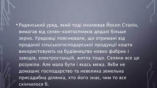 • Радянський уряд, який тоді очолював Йосип Сталін,
вимагав від селян-колгоспників дедалі більше
зерна. Урядовці пояснювали, що отримані від
проданої сільськогосподарської продукції кошти
використовують на будівництво нових фабрик і
заводів, електростанцій, житла тощо. Селяни все це
розуміли. Але мала бути і якась межа. Якби не
домашнє господарство та невелика земельна
присадибна ділянка, хто його знає, чим то все
скінчилося б.
 