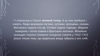 • І спалахнув в Україні великий голод. А за ним прийшла і
смерть. Люди вимирали сім’ями, кутками, вулицями, селами.
Виснажені падали хто де. Селами їздили підводи, збирали
померлих і потім ховали в братських могилах. Мільйони
громадян України померли голодною смертю у 1932–1933
роках тільки тому, що радянська влада забрала у них хліб.
 