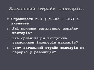  Опрацювати п.3 ( с.185 – 187) і
визначте:
1. Які причини загального страйку
шахтарів?
2. Яка організація виступила
захисником інтересів шахтарів?
3. Чому загальний страйк шахтарів не
переріс у революцію?
 
