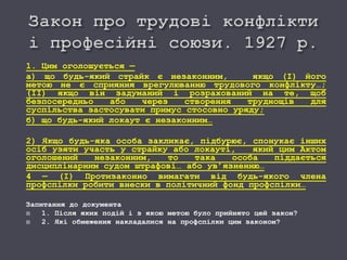 1. Цим оголошується —
а) що будь-який страйк є незаконним, якщо (І) його
метою не є сприяння врегулюванню трудового конфлікту…;
(ІІ) якщо він задуманий і розрахований на те, щоб
безпосередньо або через створення труднощів для
суспільства застосувати примус стосовно уряду;
б) що будь-який локаут є незаконним…
2) Якщо будь-яка особа закликає, підбурює, спонукає інших
осіб узяти участь у страйку або локауті, який цим Актом
оголошений незаконним, то така особа піддається
дисциплінарним судом штрафові… або ув’язненню…
4 — (І) Протизаконно вимагати від будь-якого члена
профспілки робити внески в політичний фонд профспілки…
Запитання до документа
 1. Після яких подій і з якою метою було прийнято цей закон?
 2. Які обмеження накладалися на профспілки цим законом?
 