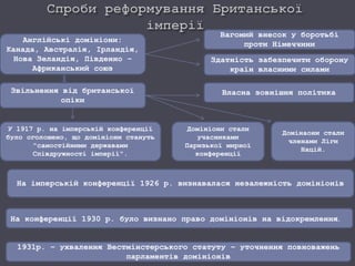 Англійські домініони:
Канада, Австралія, Ірландія,
Нова Зеландія, Південно –
Африканський союз
Вагомий внесок у боротьбі
проти Німеччини
Здатність забезпечити оборону
країн власними силами
Звільнення від британської
опіки
У 1917 р. на імперській конференції
було оголошено, що домініони стануть
"самостійними державами
Співдружності імперії".
Домініони стали
учасниками
Паризької мирної
конференції
Домінаони стали
членами Ліги
Націй.
Власна зовнішня політика
На імперській конференції 1926 р. визнавалася незалежність домініонів
На конференції 1930 р. було визнано право домініонів на відокремлення.
1931р. – ухвалення Вестмінстерського статуту – уточнення повноважень
парламентів домініонів
 