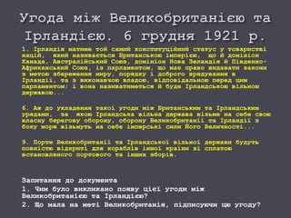 1. Ірландія матиме той самий конституційний статус у товаристві
націй, який називається Британською імперією, що й домініон
Канада, Австралійський Союз, домініон Нова Зеландія й Південно-
Африканський Союз, із парламентом, що має право видавати закони
з метою збереження миру, порядку і доброго врядування в
Ірландії, та з виконавчою владою, відповідальною перед цим
парламентом; і вона називатиметься й буде Ірландською вільною
державою...
6. Аж до укладення такої угоди між Британським та Ірландським
урядами, за якою Ірландська вільна держава візьме на себе свою
власну берегову оборону, оборону Великобританії та Ірландії з
боку моря візьмуть на себе імперські сили Його Величності...
9. Порти Великобританії та Ірландської вільної держави будуть
повністю відкриті для кораблів іншої країни зі сплатою
встановленого портового та інших зборів.
Запитання до документа
1. Чим було викликано появу цієї угоди між
Великобританією та Ірландією?
2. Що мала на меті Великобританія, підписуючи цю угоду?
 