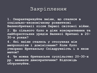 1. Охарактеризуйте зміни, що сталися в
соціально-економічному розвиткові
Великобританії після Першої світової війни.
2. Що сільного було в діях консеративних та
лейбористських урядів Великої Британі в 20-
30-х роках?
4. Які зміни стались у стосунках між
метрополією і домініонами? Коли було
утворено Британську Співдружність і з якою
метою?
4. Чи можна британське суспільство 20-30-х
рр. вважати демократичним? Відповідь
обгрунтуйте.
 