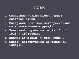 1. Становище країни після Першої
світової війни.
2. Внутрішня політика лейбористських
та консервативних урядів.
3. Загальний страйк шахтарів. Події
1925 – 1926років.
4. Велика Британія у роки кризи.
5. Спроби реформування Британської
імперії
 