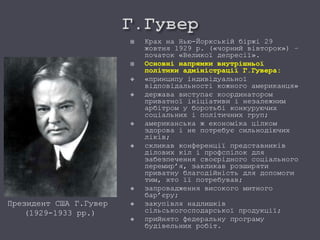 Президент США Г.Гувер
(1929-1933 рр.)
 Крах на Нью-Йоркській біржі 29
жовтня 1929 р. («чорний вівторок») –
початок «Великої депресії».
 Основні напрямки внутрішньої
політики адміністрації Г.Гувера:
 «принципу індивідуальної
відповідальності кожного американця»
 держава виступає координатором
приватної ініціативи і незалежним
арбітром у боротьбі конкуруючих
соціальних і політичних груп;
 американська ж економіка цілком
здорова і не потребує сильнодіючих
ліків;
 скликав конференції представників
ділових кіл і профспілок для
забезпечення своєрідного соціального
перемир’я, закликав розширяти
приватну благодійність для допомоги
тим, хто її потребував;
 запровадження високого митного
бар’єру;
 закупівля надлишків
сільськогосподарської продукції;
 прийнято федеральну програму
будівельних робіт.
 