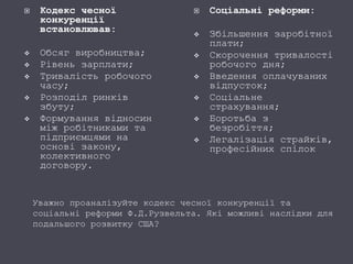 Кодекс чесної
конкуренції
встановлював:
 Обсяг виробництва;
 Рівень зарплати;
 Тривалість робочого
часу;
 Розподіл ринків
збуту;
 Формування відносин
між робітниками та
підприємцями на
основі закону,
колективного
договору.
 Соціальні реформи:
 Збільшення заробітної
плати;
 Скорочення тривалості
робочого дня;
 Введення оплачуваних
відпусток;
 Соціальне
страхування;
 Боротьба з
безробіття;
 Легалізація страйків,
професійних спілок
Уважно проаналізуйте кодекс чесної конкуренції та
соціальні реформи Ф.Д.Рузвельта. Які можливі наслідки для
подальшого розвитку США?
 