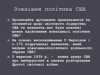  Прочитайте аргументи прихильників та
опонентів щодо світового лідерства
США та визначте,які були можливі
шляхи здійснення зовнішньої політики
США?
 На основі висловлювання У.Черчілля (
с.175 підручника) визначте, який
напрям зовнішньополітичної діяльності
обрали США?
 5 вересня 1939 р. - заява уряду США
про нейтралітет в умовах розгортання
Другої світової війни.
 