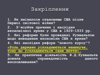 1. Як змінилося становище США після
Першої світової війни?
2. З’ясуйте причини і наслідки
економічної кризи у США в 1929-1933 рр.
3. Які реформи були проведені Рузвельтом
щодо виведення економіки США з кризи?
4. Які наслідки реформ "нового курсу"?
«Роль держави ускладнюється неминуче,
тому що ускладнюється саме життя».
5. Як практична діяльність Ф.Д.Рузвельта
довела справедливість даного
висловлювання?
 