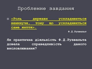  «Роль держави ускладнюється
неминуче, тому що ускладнюється
саме життя».
Ф.Д.Рузвельт
Як практична діяльність Ф.Д.Рузвельта
довела справедливість даного
висловлювання?
 