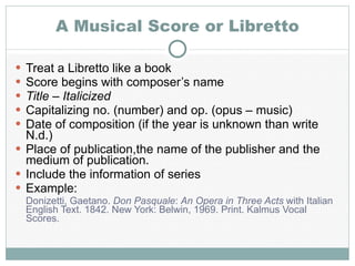 A Musical Score or Libretto Treat a Libretto like a book Score begins with composer’s name Title – Italicized Capitalizing no. (number) and op. (opus – music) Date of composition (if the year is unknown than write N.d.) Place of publication,the name of the publisher and the medium of publication. Include the information of series Example: Donizetti, Gaetano.  Don Pasquale :  An Opera in Three Acts  with Italian English Text. 1842. New York: Belwin, 1969. Print. Kalmus Vocal Scores. 