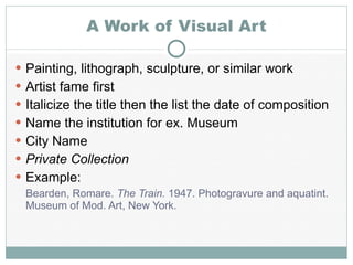 A Work of Visual Art Painting, lithograph, sculpture, or similar work Artist fame first Italicize the title then the list the date of composition Name the institution for ex. Museum City Name Private Collection Example: Bearden, Romare.  The Train.  1947. Photogravure and aquatint. Museum of Mod. Art, New York. 