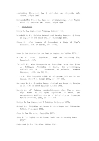Φραγκούλης Αθανάσιος Κ.,    Η     Αντιγόνη    του    Σοφοκλή,     εκδ.
   Πατάκη, Αθήνα 1992.

Χουρμουζιάδης Νίκος Χ., Όροι και μετασχηματισμοί στην Αρχαία
   Ελληνική Τραγωδία, εκδ. Γνώση, Αθήνα 1984.

ΙΙ.   Ξενόγλωσση

Bowra M. C., Sophoclean Tragedy, Oxford 1944.

Blundell M. W., Helping Friends and Harming Enemies. A Study
   in Sophocles and Greek Ethics, Cambridge 1989.

Cohen D., «The Imagery of Sophocles:         a     Study   of   Ajax’s
   Suicide», G&R, 27 (1978), σσ. 24-36.



Dawe R. D., Studies on the Text of Sophocles, Leiden 1978.

Diller H. (Hrsg),    Sophokles,    (Wege     der    Forschung     95),
   Darmstadt 1967.

Fartzoff M., «Les Agamemnons de Sophocle», στον τόμο Actes
   du Colloque: Sophocle; le texte, les personnages,
   Publications de l' Universite de Provence, Aix-en-
   Provence, 1993, σσ. 343-364.

Fritz K. von, «Haimons Liebe zu Antigone», στο Antike und
   moderne Tragödie, Berlin 1962, σσ. 227-240.

Garrison E. P., Groaning Tears. Ethical and Dramatic Aspects
   of Suicide in Greek Tragedy, Leiden 1995.

Garvie A., «L’ hybris, particulièrement chez Ajax », στον
   τόμο Actes du Colloque: Sophocle; le texte, les
   personnages, Publications de l' Universite de Provence,
   Aix-en-Provence, 1993, σσ. 243-253.

Gellie G. H., Sophocles: A Reading, Melbourne 1972.

Giebel M., Sophokles Antigone, Erläuterungen und Dokumente,
   Reklam, Stuttgart 1992.

Jebb R. C., The Ajax, Cambridge 1895.

Jebb R. C., Sophocles Antigone, Cambridge University Press,
   199219.

Kamerbeek J. C., The Ajax, Leiden 1963.
 