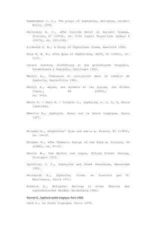 Kammerbeek J. C., The plays of Sophokles, Antigone, Leiden:
   Brill, 1978.

Κατσούρης Α. Γ., «The Suicide Motif in Ancient Drama»,
   Dioniso, 47 (1976), σσ. 5-36 [πρώτη δημοσίευση Δωδώνη 4
   (1975), σσ. 205-234].

Kirkwood G. M., A Study of Sophoclean Drama, New-York 1958.

Knox B. M. W., «The Ajax of Sophocles», HSCP, 65 (1961), σσ.
   1-37.

Latacz Joachim, Einführung in die griechische                          Tragödie,
   Vandenhoeck & Ruprecht, Göttingen 1993.

Machin A., Cohérence et continuitè                      dans   le    théâtre   de
   Sophocle, Haute-Ville 1981.

Machin A., «Αjax, ses ennemis et les dieux», Les Etudes
   Class.,            68            (2000),
   σσ. 3-26.

Mazon P. - Dain A. - Irigoin J., Sophocle, t. 1, 2, 3, Paris
   1989-1990.

Méautis G., Sophocle. Essai sur le héros tragique, Paris
   1957.



Minadeo R., «Sophocles’ Ajax und κακία », Eranos, 85 (1987),
   σσ. 19-23.

Minadeo R., «The Thematic Design of the Ajax », Dioniso, 62
   (1992), σσ. 47-67.

Nestle W., Vom Mythos              zum    Logos,   Alfred      Kröner    Verlag,
   Stuttgart 1975.

Opstelten J. C., Sophocles and Greek Pessimism, Amsterdam
   1952.

Reinhardt  K.,   Sophocle,               (trad.    en     francais      par     E.
   Martineau), Paris 1971.

Rohdich  H.,   Antigone:  Beitrag   zu  einer                       Theorie    des
   sophokleischen Helden, Heidelberg 1980.

Ronnet G., Sophocle poète tragique, Paris 1969.
Saïd S., La faute tragique, Paris 1978.
 