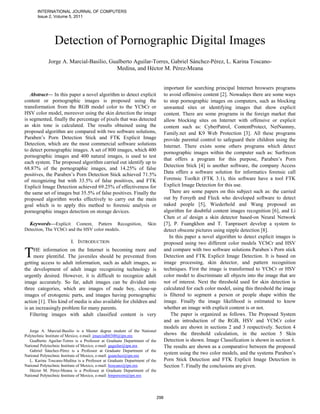 INTERNATIONAL JOURNAL OF COMPUTERS
       Issue 2, Volume 5, 2011




                Detection of Pornographic Digital Images
             Jorge A. Marcial-Basilio, Gualberto Aguilar-Torres, Gabriel Sánchez-Pérez, L. Karina Toscano-
                                         Medina, and Héctor M. Pérez-Meana


                                                                                 important for searching principal Internet browsers programs
   Abstract— In this paper a novel algorithm to detect explicit                  to avoid offensive content [2]. Nowadays there are some ways
content or pornographic images is proposed using the                             to stop pornographic images on computers, such as blocking
transformation from the RGB model color to the YCbCr or                          unwanted sites or identifying images that show explicit
HSV color model, moreover using the skin detection the image                     content. There are some programs in the foreign market that
is segmented, finally the percentage of pixels that was detected                 allow blocking sites on Internet with offensive or explicit
as skin tone is calculated. The results obtained using the                       content such as: CyberPatrol, ContentProtect, NetNannny,
proposed algorithm are compared with two software solutions,                     Family.net and K9 Web Protection [3]. All these programs
Paraben’s Porn Detection Stick and FTK Explicit Image                            provide parental control to safeguard their children using the
Detection, which are the most commercial software solutions                      Internet. There exists some others programs which detect
to detect pornographic images. A set of 800 images, which 400
                                                                                 pornographic images within the computer such as: Surfrecon
pornographic images and 400 natural images, is used to test
                                                                                 that offers a program for this purpose, Paraben’s Porn
each system. The proposed algorithm carried out identify up to
                                                                                 Detection Stick [4] is another software, the company Access
68.87% of the pornographic images, and 14.25% of false
positives, the Paraben’s Porn Detection Stick achieved 71.5%                     Data offers a software solution for informatics forensic call
of recognizing but with 33.5% of false positives, and FTK                        Forensic Toolkit (FTK 3.1), this software have a tool FTK
Explicit Image Detection achieved 69.25% of effectiveness for                    Explicit Image Detection for this use.
the same set of images but 35.5% of false positives. Finally the                    There are some papers on this subject such as: the carried
proposed algorithm works effectively to carry out the main                       out by Forsyth and Fleck who developed software to detect
goal which is to apply this method to forensic analysis or                       naked people [5], Wiederhold and Wang proposed an
pornographic images detection on storage devices.                                algorithm for doubtful content images recognition [6], and Li
                                                                                 Chen et al design a skin detector based-on Neural Network
  Keywords—Explicit Content, Pattern Recognition,                  Skin          [7], P. Fuangkhon and T. Tanprasert develop a system to
Detection, The YCbCr and the HSV color models.                                   detect obscene pictures using nipple detection [8].
                                                                                    In this paper a novel algorithm to detect explicit images is
                         I. INTRODUCTION                                         proposed using two different color models YCbCr and HSV

T    HE information on the Internet is becoming more and
     more plentiful. The juveniles should be prevented from
getting access to adult information, such as adult images, so
                                                                                 and compare with two software solutions Paraben´s Porn stick
                                                                                 Detection and FTK Explicit Image Detection. It is based on
                                                                                 image processing, skin detector, and pattern recognition
the development of adult image recognizing technology is                         techniques. First the image is transformed to YCbCr or HSV
urgently desired. However, it is difficult to recognize adult                    color model to discriminate all objects into the image that are
image accurately. So far, adult images can be divided into                       not of interest. Next the threshold used for skin detection is
three categories, which are images of nude boy, close-up                         calculated for each color model, using this threshold the image
images of erotogenic parts, and images having pornographic                       is filtered to segment a person or people shape within the
action [1]. This kind of media is also available for children and                image. Finally the image likelihood is estimated to know
is an increasingly problem for many parents.                                     whether an image with explicit content is or not.
   Filtering images with adult classified content is very                            The paper is organized as follows. The Proposed System
                                                                                 and an introduction of the RGB, HSV and YCbCr color
                                                                                 models are shown in sections 2 and 3 respectively. Section 4
   Jorge A. Marcial-Basilio is a Master degree student of the National
Polytechnic Institute of Mexico, e-mail: jmarcialb0300@ipn.mx                    shows the threshold calculation, in the section 5 Skin
   Gualberto Aguilar-Torres is a Professor at Graduate Department of the         Detection is shown. Image Classification is shown in section 6.
National Polytechnic Institute of Mexico, e-mail: gaguilar@ipn.mx                The results are shown as a comparative between the proposed
   Gabriel Sánchez-Pérez is a Professor at Graduate Department of the
National Polytechnic Institute of Mexico, e-mail: gsanchez@ipn.mx
                                                                                 system using the two color models, and the systems Paraben’s
   L. Karina Toscano-Medina is a Professor at Graduate Department of the         Porn Stick Detection and FTK Explicit Image Detection in
National Polytechnic Institute of Mexico, e-mail: ltoscano@ipn.mx                Section 7. Finally the conclusions are given.
   Héctor M. Pérez-Meana is a Professor at Graduate Department of the
National Polytechnic Institute of Mexico, e-mail: hmperezm@ipn.mx




                                                                           298
 