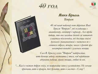 Янка Брыль
                                              Вітраж
                                 40 год назад пабачыў свет зборнічак Янкі
                                    Брыля “Вітраж”, які складаецца з
                               апавяданняў, мініяцюр і нарысаў. Але трэба
                               дадаць, что яна нагадвае дзеннік ці нататнік
                                 славутага пісьменніка, які дзеліцца сваімі
                                  думкамі і разважаннямі з чытачом як з
                               лепшым сябрам, шчыра, часам з іроніяй пра
                                   некаторыя выпадкі з уласнага жыцця.
                      Сам Я. Брыль у кнізе "Вітраж" падкрэслівае,
                   што бачыць задачу мастацтва ў тым, каб перадаваць
                      адчуванне радасці, красы жыцця, любові да яго.

“…Калі я чытаю добрую кнігу, не папракайце мяне ў гультайстве. Не хочаце
    прызнаць, што я працую, дык думайце, што я малюся – Слову”.
 