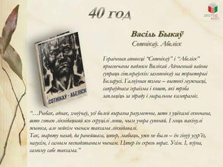 Васіль Быкаў
                                             Сотнікаў. Абеліск
                                Гераічныя аповесці “Сотнікаў” і “Абеліск”
                                прысвечаны падзеям Вялікай Айчыннай вайны
                                супраць гітлераўскіх захопнікаў на тэрыторыі
                                Беларусі. Галоўныя тэмы – вытокі мужнасці,
                                сапраўднага гераізма і кошт, які трэба
                                заплаціць за здраду і маральны кампраміс.

“…Рыбак, аднак, змоўчаў, усѐ болей выразна разумеючы, што з уцѐкамі скончана,
што гэтаю ліквідацыяй яго скруцілі лепш, чым учора супоняй. І хоць пакінулі
жывога, але нейкім чынам таксама ліквідавалі.
Так, звароту назад, да ранейшага, цяпер, мабыць, ужо не было – ѐн гінуў усур’ѐз,
назусім, і самым неспадзяваным чынам. Цяпер ѐн скрозь вораг. Усім. І, пэўна,
самому сабе таксама.”
 