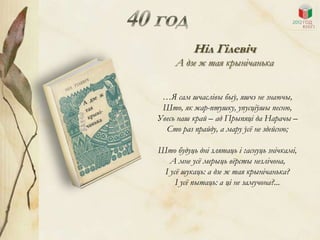 Ніл Гілевіч
     А дзе ж тая крынічанька


 …Я сам шчаслівы быў, яшчэ не знаючы,
 Што, як жар-птушку, упусціўшы песню,
Увесь наш край – ад Прыпяці да Нарачы –
  Сто раз прайду, а мару ўсѐ не здейсню;

Што будуць дні злятаць і гаснуць знічкамі,
   А мне усѐ мерыць вѐрсты незлічона,
 І усѐ шукаць: а дзе ж тая крынічанька?
     І усѐ пытаць: а ці не замучона?...
 
