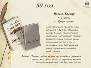 Васіль Быкаў
                                     • Пастка
                                   • Трэцяя ракета
                           Невялікая аповесць “Пастка” была
                           створана ў 1962 годзе і прысвечана
                           падзеям Вялікай Айчыннай вайны.
                           Лейтэнант Клімчанка стаў міжволі
                           ахвярай тупіковай сітуацыі, калі ад
                           яго асабістай волі ўжо нічога не
                           залежыць, а на яго долю застаецца
                           толькі маральная пакута, вечны
                           дакор сумлення.

Аповесць «Пастка» з’явілася часткай актуальнай для грамадства
           савецкіх часоў спрэчкі пра духоўную сутнасць чалавека,
                прымушаючы сучаснікаў глыбей разумець свой час.
 