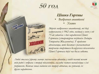 Цішка Гартны
                                       • Выбраныя апавяданні
                                            • Хозяин
                                 Зборнік выбранных апавяданняў, які быў
                                 надрукаваны ў 1962 годзе, выйшаў у свет у год
                                 75-ай гадавіны з дня нараджэння Цішкі
                                 Гартнага (літаратурны псеўданім Зміцера
                                 Тодаравіча Жылуновіча). У прадмове
                                 адзначаецца, што багатая і разнастайная
                                 творчасць старэйшага беларускага пісьменніка
                                 Цішкі Гартнага доўгі час была забыта.

Людзі сталага ўзросту маюць магчымасць аднавіць у сваѐй памяці шмат
якія радкі і вобразы з твораў пісьменніка, малады чытач пазнаѐміцца з імі
ўпершыню. Кожнае новае выданне яго твораў адзначае, па сутнасці, іх
другое нараджэнне.
 