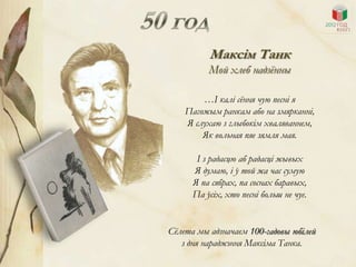 Максім Танк
          Мой хлеб надзѐнны

        …І калі сѐння чую песні я
    Пагожым ранкам або на змярканні,
    Я слухаю з глыбокім хваляваннем,
        Як вольная пяе зямля мая.

       І з радасцю аб радасці жывых
      Я думаю, і ў той жа час сумую
      Я па сябрах, па соснах баравых,
      Па ўсіх, хто песні больш не чуе.


Сѐлета мы адзначаем 100-гадовы юбілей
   з дня нараджэння Максіма Танка.
 