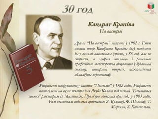 Кандрат Крапіва
                                          На вастрыі

                           Драма “На вастрыі” напісана ў 1982 г. Гэты
                           апошні твор Кандрата Крапівы быў напісаны
                           ім у вельмі паважным ўзросце, у 86 год, але не
                           старасць, а мудрая сталасць і ранейшае
                           прафесійнае майстэрства адчуваецца ў будаванні
                           сюжэту, стварэнні інтрыгі, псіхалагічнай
                           абмалѐўцы персанажаў.

      Упершыню надрукавана ў часопісе “Полымя” ў 1982 годзе. Упершыню
      пастаўлена на сцэне тэатра імя Якуба Коласа пад назвай “Блытаныя
сцежкі” рэжысѐрам В. Мазынскім. Прэм’ера адбылася праз год, у 1983 годзе.
            Ролі выконвалі вядомыя артысты: У. Куляшоў, Ф. Шмакаў, Т.
                                                Мархель, З. Канапелька.
 