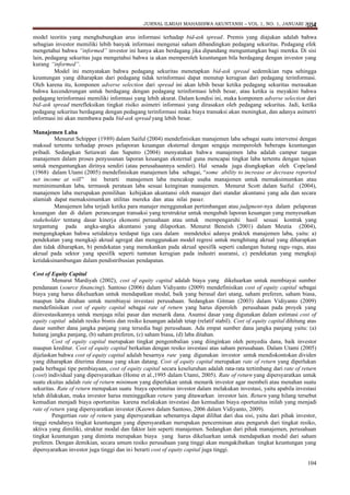 JURNAL ILMIAH MAHASISWA AKUNTANSI – VOL 1, NO. 1, JANUARI 2012
104

model teoritis yang menghubungkan arus informasi terhadap bid-ask spread. Premis yang diajukan adalah bahwa
sebagian investor memiliki lebih banyak informasi mengenai saham dibandingkan pedagang sekuritas. Pedagang efek
mengetahui bahwa “informed” investor ini hanya akan berdagang jika dipandang menguntungkan bagi mereka. Di sisi
lain, pedagang sekuritas juga mengetahui bahwa ia akan memperoleh keuntungan bila berdagang dengan investor yang
kurang “informed”.
Model ini menyatakan bahwa pedagang sekuritas menetapkan bid-ask spread sedemikian rupa sehingga
keuntungan yang diharapkan dari pedagang tidak terinformasi dapat menutup kerugian dari pedagang terinformasi.
Oleh karena itu, komponen adverse selection dari spread ini akan lebih besar ketika pedagang sekuritas merasakan
bahwa kecenderungan untuk berdagang dengan pedagang terinformasi lebih besar, atau ketika ia meyakini bahwa
pedagang terinformasi memiliki informasi yang lebih akurat. Dalam kondisi ini, maka komponen adverse selection dari
bid-ask spread merefleksikan tingkat risiko asimetri informasi yang dirasakan oleh pedagang sekuritas. Jadi, ketika
pedagang sekuritas berdagang dengan pedagang terinformasi maka biaya transaksi akan meningkat, dan adanya asimetri
informasi ini akan membawa pada bid-ask spread yang lebih besar.
Manajemen Laba
Menurut Schipper (1989) dalam Saiful (2004) mendefinisikan manajemen laba sebagai suatu intervensi dengan
maksud tertentu terhadap proses pelaporan keuangan eksternal dengan sengaja memperoleh beberapa keuntungan
pribadi. Sedangkan Setiawati dan Saputro (2004) menyatakan bahwa manajemen laba adalah campur tangan
manajemen dalam proses penyusunan laporan keuangan eksternal guna mencapai tingkat laba tertentu dengan tujuan
untuk menguntungkan dirinya sendiri (atau perusahaannya sendiri). Hal senada juga diungkapkan oleh Copeland
(1968) dalam Utami (2005) mendefinisikan manajemen laba sebagai, “some ability to increase or decrease reported
net income at will” ini berarti manajemen laba mencakup usaha manajemen untuk memaksimumkan atau
meminimumkan laba, termasuk perataan laba sesuai keinginan manajemen. Menurut Scott dalam Saiful (2004),
manajemen laba merupakan pemilihan kebijakan akuntansi oleh manajer dari standar akuntansi yang ada dan secara
alamiah dapat memaksimumkan utilitas mereka dan atau nilai pasar.
Manajemen laba terjadi ketika para manajer menggunakan pertimbangan atau judgment-nya dalam pelaporan
keuangan dan di dalam perancangan transaksi yang terstruktur untuk mengubah laporan keuangan yang menyesatkan
stakeholder tentang dasar kinerja ekonomi perusahaan atau untuk mempengaruhi hasil sesuai kontrak yang
tergantung pada angka-angka akuntansi yang dilaporkan. Menurut Beneish (2001) dalam Meutia (2004),
mengungkapkan bahwa setidaknya terdapat tiga cara dalam mendeteksi adanya praktek manajemen laba, yaitu: a)
pendekatan yang mengkaji akrual agregat dan menggunakan model regresi untuk menghitung akrual yang diharapkan
dan tidak diharapkan, b) pendekatan yang menekankan pada akrual spesifik seperti cadangan hutang ragu–ragu, atau
akrual pada sektor yang spesifik seperti tuntutan kerugian pada industri asuransi, c) pendekatan yang mengkaji
ketidaksinambungan dalam pendistribusian pendapatan.
Cost of Equity Capital
Menurut Mardiyah (2002), cost of equity capital adalah biaya yang dikeluarkan untuk membiayai sumber
pendanaan (source financing). Santoso (2006) dalam Vidiyanto (2009) mendefinisikan cost of equity capital sebagai
biaya yang harus dikeluarkan untuk mendapatkan modal, baik yang berasal dari utang, saham preferen, saham biasa,
maupun laba ditahan untuk membiayai investasi perusahaan. Sedangkan Gitman (2003) dalam Vidiyanto (2009)
mendefinisikan cost of equity capital sebagai rate of return yang harus diperoleh perusahaan pada proyek yang
diinvestasikannya untuk menjaga nilai pasar dan menarik dana. Asumsi dasar yang digunakan dalam estimasi cost of
equity capital adalah resiko bisnis dan resiko keuangan adalah tetap (relatif stabil). Cost of equity capital dihitung atas
dasar sumber dana jangka panjang yang tersedia bagi perusahaan. Ada empat sumber dana jangka panjang yaitu: (a)
hutang jangka panjang, (b) saham preferen, (c) saham biasa, (d) laba ditahan.
Cost of equity capital merupakan tingkat pengembalian yang diinginkan oleh penyedia dana, baik investor
maupun kreditur. Cost of equity capital berkaitan dengan resiko investasi atas saham perusahaan. Dalam Utami (2005)
dijelaskan bahwa cost of equity capital adalah besarnya rate yang digunakan investor untuk mendiskontokan dividen
yang diharapkan diterima dimasa yang akan datang. Cost of equity capital merupakan rate of return yang diperlukan
pada berbagai tipe pembiayaan, cost of equity capital secara keseluruhan adalah rata-rata tertimbang dari rate of return
(cost) individual yang dipersyaratkan (Home et al.,1995 dalam Utami, 2005). Rate of return yang dipersyaratkan untuk
suatu ekuitas adalah rate of return minimum yang diperlukan untuk menarik investor agar membeli atau menahan suatu
sekuritas. Rate of return merupakan suatu biaya oportunitas investor dalam melakukan investasi, yaitu apabila investasi
telah dilakukan, maka investor harus meninggalkan return yang ditawarkan investor lain. Return yang hilang tersebut
kemudian menjadi biaya oportunitas karena melakukan investasi dan kemudian biaya oportunitas inilah yang menjadi
rate of return yang dipersyaratkan investor (Keown dalam Santoso, 2006 dalam Vidiyanto, 2009).
Pengertian rate of return yang dipersyaratkan sebenarnya dapat dilihat dari dua sisi, yaitu dari pihak investor,
tinggi rendahnya tingkat keuntungan yang dipersyaratkan merupakan pencerminan atau pengaruh dari tingkat resiko,
aktiva yang dimiliki, struktur modal dan faktor lain seperti manajemen. Sedangkan dari pihak manajemen, perusahaan
tingkat keuntungan yang diminta merupakan biaya yang harus dikeluarkan untuk mendapatkan modal dari saham
preferen. Dengan demikian, secara umum resiko perusahaan yang tinggi akan mengakibatkan tingkat keuntungan yang
dipersyaratkan investor juga tinggi dan ini berarti cost of equity capital juga tinggi.
104

 