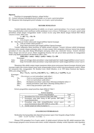 JURNAL ILMIAH MAHASISWA AKUNTANSI – VOL 1, NO. 1, JANUARI 2012

Hipotesis
Penelitian ini menganggkat hipotesis, sebagai berikut :
H1 : Asimetri informasi berpengaruh positif terhadap cost of equity capital perusahaan.
H2 : Manajemen laba berpengaruh positif terhadap cost of equity capital perusahaan.

METODE PENELITIAN
Variabel dependen dalam penelitian ini adalah cost of equity capital perusahaan. Cost of equity capital adalah
biaya yang dikeluarkan untuk membiayai sumber pendanaan (source finance). Perhitungan cost of equity capital setiap
perusahaan sampel dengan menggunakan model residual income yang lebih dikenal dengan Edward Bell Ohlson
valuation (Utami, 2005) yaitu:
r = (Bt + X t+1 – Pt) / Pt
Keterangan :
r
Cost of equity capital
Bt Nilai buku per lembar saham pada tanggal publikasi laporan keuangan
Xt+1 Laba per lembar saham periode t+1
Pt harga saham penutupan pada tanggal publikasi laporan keuangan
Variabel independen dalam penelitian ini adalah asimetri informasi. Asimetri informasi adalah ketimpangan
informasi antara manajer dengan pemegang saham, di mana manajer lebih mengetahui informasi internal dan prospek
perusahaan di masa yang akan datang dibandingkan pemegang saham atau stakeholder lainnya. Asimetri informasi
diukur dengan teori bid-ask spread. Dalam menghitung besarnya bid–ask spread dalam penelitian ini menggunakan
model yang dipakai Komalasari dan Baridwan (2001), yaitu :
SPREADi,t = (aski,t – bidi,t) / {(aski,t + bidi,t) / 2} x 100
Keterangan :
Aski,t
harga ask tertinggi saham perusahaan i yang terjadi pada hari t (pada tanggal publikasi annual report)
Bidi,t
harga bid terendah saham perusahaan i yang terjadi pada hari t (pada tanggal publikasi annual report)
Manajemen laba adalah campur tangan manajemen dalam proses penyusunan laporan keuangan eksternal guna
mencapai tingkat laba tertentu dengan tujuan untuk menguntungkan dirinya sendiri (atau perusahaannya sendiri). Dalam
hal manajemen laba, menggunakan The Modified Jones Model (Dechow, et al, 1995 dalam Setiawati dan Saputro,
2004) yaitu sebagai berikut :
DA it = TAit/Ait - {α(1/Ait-1)+β(∆
RECit/Ait-1) + β(PPEit/ A it-1)}
1
1 REVit/ A it-1 - ∆
2
Keterangan :
DAit
: Discretionary accruals perusahaan i pada tahun t
TAit
: Total accruals perusahaan i pada tahun t
Ait
: Total asset perusahaan i pada tahun t
∆
REVit
: Pendapatan perusahaan i pada tahun t dikurangi pendapatan tahun t-1
∆
RECit
: Piutang perusahaan i pada tahun t dikurangi piutang tahun t-1
PPEit
: Aktiva tetap perusahaan i pada tahun t
Kriteria pengambilan sampel penelitian dapat dilihat di Tabel 1
Tabel1
Kriteria Sampling
Kriteria yang ditetapkan
1. Perusahaan Real Estate menurut ICMD 2008-2009.
2. Perusahaan yang tidak listing di BEI periode 2007-2009
secara berturut-turut.
3. Perusahaan yang tidak mempublikasikan annual report
secara berturutturut tahun 2007-2009 di website BEI
4. Jumlah sampel per tahun (Lampiran 1)

Total
53
(14)
(10)
29

ANALISIS DAN PEMBAHASAN
Berdasarkan hasil pengolahan data diperoleh persamaan regresi linier berganda sebagai berikut:
COE = -0,120 +0,478AI + 0,115ML + e
Dimana COE merupakan Cost of equity capital, AI adalah asimetri informasi dan ML adalah manajemen laba.
Untuk menguji pengaruh secara bersama-sama antara variabel independen terhadap variabel dependen maka digunakan
105

 