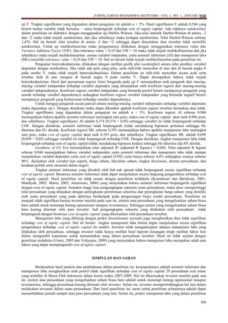 JURNAL ILMIAH MAHASISWA AKUNTANSI – VOL 1, NO. 1, JANUARI 2012
106

uji F. Tingkat signifikansi yang digunakan dalam pengujian ini adalah α= 5%. Hasil signifikansi F adalah 0,566 yang
berarti kedua variable tidak bersama – sama berpengaruh terhadap cost of equity capital. Ada tidaknya autokorelasi
dalam penelitian ini dideteksi dengan menggunakan uji Durbin -Watson. Jika nilai statistik Durbin-Watson di antara –2
dan +2 maka tidak terjadi autokorelasi, dan jika sebaliknya maka terdapat autokorelasi. Nilai Durbin-Watson sebesar
1,476. Hal ini berarti nilai tersebut di antara -2 dan +2 sehingga dapat dinyatakan data tersebut tidak memiliki
autokorelasi. Untuk uji multikolinearitas maka pengujiannya dilakukan dengan menggunakan tolerance value dan
Variance Inflation Factor (VIF). Jika tolerance value > 0,10 dan VIF < 10 maka tidak terjadi multikolinearitas dan jika
sebaliknya maka terjadi multikolinearitas. semua variabel indepeden, yaitu asimetri informasi (AI) dan manajemen lab a
(ML) memiliki tolerance value > 0,10 dan VIF < 10. Hal ini berarti tidak terjadi multikolinearitas pada penelitian ini.
Pengujian heteroskedastisitas dilakukan dengan melihat grafik plot (scatterplot) antara nilai prediksi variabel
dependen dengan residualnya. Jika tidak ada pola yang jelas, serta titik-titik menyebar di atas dan di bawah angka 0
pada sumbu Y, maka tidak terjadi heteroskedastisitas. Dalam penelitian ini titik-titik menyebar secara acak serta
tersebar baik di atas maupun di bawah angka 0 pada sumbu Y. Dapat disimpulkan bahwa tidak terjadi
heterokedastisitas. Hasil dari persamaan regresi linier berganda pada uji F menunjukkan arah pengaruh dari masingmasing variabel independen terhadap variabel dependen yang ditunjukkan oleh koefisien regresi dari masing-masing
variabel independennya. Koefisien regresi variabel independen yang bertanda positif berarti mempunyai pengaruh yang
searah terhadap variabel dependennya sedangkan koefisien regresi variabel independen yang bertanda negatif berarti
mempunyai pengaruh yang berlawanan terhadap variabel dependennya.
Untuk menguji pengaruh secara parsial antara masing-masing variabel independen terhadap variabel dependen
maka digunakan uji t. Dengan demikian maka dapat diketahui apakah koefisien regresi tersebut bermakna atau tidak.
Tingkat signifikansi yang digunakan dalam pengujian ini adalah α = 5%. Koefisien regresi AI sebesar 0,906
menunjukkan bahwa apabila asimetri informasi meningkat satu poin, maka cost of equity capital akan naik 0,906 poin,
dan sebaliknya. Tingkat signifikansi AI adalah 0,374 (0,374 > 0,05) sehingga variabel ini tidak berpengaruh terhadap
COE. Dengan demikian, asimetri informasi tidak berpengaruh (tidak mendukung hipotesis pertama) sehingga Ho
diterima dan H1 ditolak. Koefisien regresi ML sebesar 0,393 menunjukkan bahwa apabila manajemen laba meningkat
satu poin, maka cost of equity capital akan naik 0,393 poin, dan sebaliknya. Tingkat signifikansi ML adalah 0,698
(0,698 > 0,05) sehingga variabel ini tidak berpengaruh terhadap COE. Dengan demikian, tingkat manajemen laba tidak
berpengaruh terhadap cost of equity capital (tidak mendukung hipotesis kedua) sehingga Ho diterima dan H1 ditolak.
Goodness of Fit Test menunjukkan nilai adjusted R² (adjusted R Square) = 0,044. Nilai adjusted R Square
sebesar 0,044 menunjukkan bahwa variabel independen yaitu asimetri informasi dan manajemen laba tidak mampu
menjelaskan variabel dependen yaitu cost of equity capital (COE) yaitu hanya sebesar 4,4% sedangkan sisanya sebesar
96% dijelaskan oleh variabel lain seperti, harga saham, likuiditas saham, tingkat disclosure, ukuran perusahaan, dan
keadaan politik serta ekonomi dalam negeri.
Tingkat asimetri informasi yang diwakili oleh bid–ask spread tidak berpengaruh secara signifikan terhadap
cost of equity capital. Besarnya asimetri informasi tidak dapat menjelaskan secara langsung pengaruhnya terhadap cost
of equity capital. Hasil penelitian ini tidak sesuai dengan penelitian terdahulu (Komalasari dan Baridwan, 2001;
Mardiyah, 2002; Murni, 2003; Amurwani, 2006) yang menyatakan bahwa asimetri informasi berpengaruh signifikan
dengan cost of equity capital. Semakin tinggi luas pengungkapan sukarela suatu perusahaan, maka akan mempertinggi
nilai perusahaan yang ditujukan dengan peningkatan permintaan sekuritas dan peningkatan harga saham yang dimiliki
oleh suatu perusahaan yang pada akhirnya berdampak pada pengurangan biaya modal perusahaan. Penelitian ini
menjadi tidak signifikan karena investor menilai pada saat ini, emiten atau perusahaan yang mengeluarkan saham biasa
baru adalah untuk menutupi hutang operasional maupun investasinya. Sehingga emiten yang mengeluarkan saham biasa
baru kurang diminati oleh para investor. Jadi pengungkapan sukarela yang dilakukan oleh perusahaan tidak
berpengaruh dengan besarnya cost of equity capital yang dikeluarkan oleh perusahaan tersebut.
Manajemen laba yang dihitung dengan proksi discretionary accruals juga menghasilkan data tidak signifikan
terhadap cost of equity capital. Hal ini berarti tingkat manajemen laba belum dapat menjelaskan secara signifikan
pengaruhnya terhadap cost of equity capital itu sendiri. Investor telah mengantisipasi adanya manajemen laba yang
dilakukan oleh perusahaan, sehingga investor tidak hanya melihat hasil laporan keuangan tetapi melihat faktor lain
dalam mengambil keputusan untuk menanamkan uang dalam perusahaan tersebut. Hasil ini tidak sejalan dengan
penelitian terdahulu (Utami, 2005 dan Vidiyanto, 2009) yang menyatakan bahwa manajemen laba merupakan salah satu
faktor yang dapat mempengaruhi cost of equity capital.

SIMPULAN DAN SARAN
Berdasarkan hasil analisis dan pembahasan dalam penelitian ini, kesimpulannya adalah asimetri informasi dan
manajemen laba menghasilkan arah positif tidak signifikan terhadap cost of equity capital 29 perusahaan real estate
yang terdaftar di Bursa Efek Indonesia dalam kurun waktu 2007-2009. Hal ini dikarenakan investor menilai pada saat
ini, emiten atau perusahaan yang mengeluarkan saham biasa baru adalah untuk menutupi hutang operasional maupun
investasinya, sehingga perusahaan kurang diminati oleh investor. Selain itu, investor mempertimbangkan hal lain dalam
melakukan investasi dalam suatu perusahaan. Dari hasil penelitian ini, saran untuk penelitian selanjutnya adalah dapat
menambahkan jumlah sampel atau jenis perusahaan yang lain. Selain itu, proksi manajemen laba yang dalam penelitian
106

 