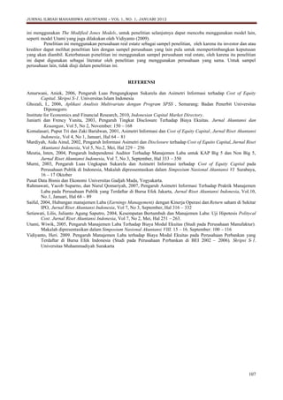 JURNAL ILMIAH MAHASISWA AKUNTANSI – VOL 1, NO. 1, JANUARI 2012

ini menggunakan The Modified Jones Models, untuk penelitian selanjutnya dapat mencoba menggunakan model lain,
seperti model Utami yang juga dilakukan oleh Vidiyanto (2009).
Penelitian ini menggunakan perusahaan real estate sebagai sampel penelitian, oleh karena itu investor dan atau
kreditor dapat melihat penelitian lain dengan sampel perusahaan yang lain pula untuk mempertimbangkan keputusan
yang akan diambil. Keterbatasan penelitian ini menggunakan sampel perusahaan real estate, oleh karena itu penelitian
ini dapat digunakan sebagai literatur oleh penelitian yang menggunakan perusahaan yang sama. Untuk sampel
perusahaan lain, tidak diuji dalam penelitian ini.

REFERENSI
Amurwani, Aniek, 2006, Pengaruh Luas Pengungkapan Sukarela dan Asimetri Informasi terhadap Cost of Equity
Capital. Skripsi S-1. Universitas Islam Indonesia
Ghozali, I., 2006, Aplikasi Analisis Multivariate dengan Program SPSS , Semarang: Badan Penerbit Universitas
Diponegoro.
Institute for Economics and Financial Research, 2010, Indonesian Capital Market Directory.
Juniarti dan Frency Yunita, 2003, Pengaruh Tingkat Disclosure Terhadap Biaya Ekuitas. Jurnal Akuntansi dan
Keuangan , Vol 5, No 2, November: 150 – 168
Komalasari, Puput Tri dan Zaki Baridwan, 2001, Asimetri Informasi dan Cost of Equity Capital, Jurnal Riset Akuntansi
Indonesia, Vol 4, No 1, Januari, Hal 64 – 81
Mardiyah, Aida Ainul, 2002, Pengaruh Informasi Asimetri dan Disclosure terhadap Cost of Equito Capital, Jurnal Riset
Akuntansi Indonesia, Vol 5, No.2, Mei, Hal 229 – 256
Meutia, Inten, 2004, Pengaruh Independensi Auditor Terhadap Manajemen Laba untuk KAP Big 5 dan Non Big 5,
Jurnal Riset Akuntansi Indonesia, Vol 7, No 3, September, Hal 333 – 350
Murni, 2003, Pengaruh Luas Ungkapan Sukarela dan Asimetri Informasi terhadap Cost of Equity Capital pada
Perusahaan Publik di Indonesia, Makalah dipressentasikan dalam Simposium Nasional Akuntansi VI Surabaya,
16 – 17 Oktober
Pusat Data Bisnis dan Ekonomi Universitas Gadjah Mada, Yogyakarta.
Rahmawati, Yacob Suparno, dan Nurul Qomariyah, 2007, Pengaruh Asimetri Informasi Terhadap Praktik Manajemen
Laba pada Perusahaan Publik yang Terdaftar di Bursa Efek Jakarta, Jurnal Riset Akuntansi Indonesia, Vol.10,
No.1, Januari, Hal 68 – 89
Saiful, 2004, Hubungan manajemen Laba (Earnings Management) dengan Kinerja Operasi dan Return saham di Sekitar
IPO, Jurnal Riset Akuntansi Indonesia, Vol 7, No 3, September, Hal 316 – 332
Setiawati, Lilis, Julianto Agung Saputro, 2004, Kesempatan Bertumbuh dan Manajemen Laba: Uji Hipotesis Politycal
Cost. Jurnal Riset Akuntansi Indonesia, Vol 7, No 2, Mei, Hal 251 – 263.
Utami, Wiwik, 2005, Pengaruh Manajemen Laba Terhadap Biaya Modal Ekuitas (Studi pada Perusahaan Manufaktur).
Makalah dipresentasikan dalam Simposium Nasional Akuntansi VIII. 15 – 16. September: 100 – 116
Vidiyanto, Heri. 2009. Pengaruh Manajemen Laba terhadap Biaya Modal Ekuitas pada Perusahaan Perbankan yang
Terdaftar di Bursa Efek Indonesia (Studi pada Perusahaan P erbankan di BEI 2002 – 2006). Skripsi S-1.
Universitas Muhammadiyah Surakarta

107

 