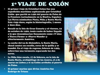 1º VIAJE DE COLÓN
   El primer viaje de Cristóbal Colon fue una
    expedición marítima capitaneada por Cristóbal
    Colón que partió en 1492 del puerto de Palos de
    la Frontera (actualmente en la Huelva, España).
    Las Naves nominaban Pinta, Niña y Santa María.
    Este viaje duro, según la historiografía, 7 meses
    y doce días.
   Recaló en la Isla de Gran Canaria y el viernes, 12
    de octubre de 1492, tenía razón de haber llegado
    a lo que denominarían llanamente como «Y islas
    e Tierra Firme» o «Nuevo Mundo» y
    ulteriormente América.
   La noche del 24 de diciembre, la Santa María,
    chocó contra un escollo, cerca de la quilla y se
    hundió. En el viaje de regreso, febrero de 1493,
    sobrevino una tormenta separando las dos
    naves.
   La Niña hizo escala, 17 de febrero, en la isla de
    Santa María, archipiélago de las Azores, el 4 de
    marzo en Lisboa y el 15 Colón arribaba al puerto
    de Palos.
   El primer marino que diviso América fue
    Rodrigo de Triana
 