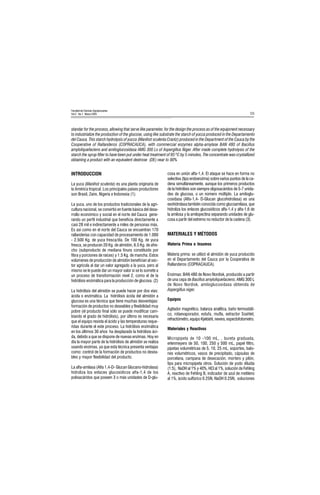55
Facultad de Ciencias Agropecuarias
Vol 3 No.1 Marzo 2005
standar for the process, allowing that serve like parameter, for the design the process as of the equipment necessary
to industrialize the production of the glucose, using like substrate the starch of yucca produced in the Departamento
del Cauca. This starch hydrolysis of yucca (Manihot sculenta Crantz) produced in the Department of the Cauca by the
Cooperative of Rallanderos (COPRACAUCA), with commercial enzymes alpha-amylase BAN 480 of Bacillus
amyloliquefaciens and amiloglucosidasa AMG 300 Ls of Aspergillus Niger. After made complete hydrolysis of the
starch the syrup filter to have been put under heat treatment of 85 ºC by 5 minutes, The concentrate was crystallized
obtaining a product with an equivalent dextrose (DE) near to 90%
INTRODUCCION
La yuca (Manihot sculenta) es una planta originaria de
la América tropical. Los principales países productores
son Brasil, Zaire, Nigeria e Indonesia (1).
La yuca, uno de los productos tradicionales de la agri-
cultura nacional, se convirtió en fuente básica del desa-
rrollo económico y social en el norte del Cauca gene-
rando un perfil industrial que beneficia directamente a
casi 28 mil e indirectamente a miles de personas más.
Es así como en el norte del Cauca se encuentran 170
rallanderías con capacidad de procesamiento de 1.000
- 2.500 Kg. de yuca fresca/día. De 100 Kg. de yuca
fresca, se producen 20 Kg. de almidón, 6.5 Kg. de afre-
cho (subproducto de mediana finura constituido por
fibra y porciones de raíces) y 1.5 Kg. de mancha. Estos
volúmenes de producción de almidón benefician al sec-
tor agrícola al dar un valor agregado a la yuca, pero al
mismo se le puede dar un mayor valor si se lo somete a
un proceso de transformación nivel 2, como el de la
hidrólisis enzimática para la producción de glucosa. (2)
La hidrólisis del almidón se puede hacer por dos vías:
ácida o enzimática. La hidrólisis ácida del almidón a
glucosa es una técnica que tiene muchas desventajas:
formación de productos no deseables y flexibilidad muy
pobre (el producto final sólo se puede modificar cam-
biando el grado de hidrólisis), por último es necesaria
que el equipo resista el ácido y las temperaturas reque-
ridas durante el este proceso. La hidrólisis enzimática
en los últimos 30 años ha desplazado la hidrólisis áci-
da, debido a que se dispone de nuevas enzimas. Hoy en
día la mayor parte de la hidrólisis de almidón se realiza
usando enzimas, ya que esta técnica presenta ventajas
como: control de la formación de productos no desea-
bles y mayor flexibilidad del producto.
La alfa-amilasa (Alfa 1,4-D- Glucan Glucano-hidrolasa)
hidroliza los enlaces glucosídicos alfa-1,4 de los
polisacáridos que poseen 3 o más unidades de D-glu-
cosa en unión alfa-1,4. El ataque se hace en forma no
selectiva (tipo endoenzima) sobre varios puntos de la ca-
dena simultáneamente, aunque los primeros productos
de la hidrólisis son siempre oligosacáridos de 5-7 unida-
des de glucosa, o un número múltiplo. La amiloglu-
cosidasa (Alfa-1,4- D-Glucan glucohidrolasa) es una
exohidrolasa también conocida como glucoamilasa, que
hidroliza los enlaces glucosídicos alfa-1,4 y alfa-1,6 de
la amilosa y la amilopectina separando unidades de glu-
cosa a partir del extremo no reductor de la cadena (3).
MATERIALES Y MÉTODOS
Materia Prima e Insumos
Materia prima: se utilizó el almidón de yuca producido
en el Departamento del Cauca por la Cooperativa de
Rallanderos (COPRACAUCA).
Enzimas: BAN 480 de Novo Nordisk, producido a partir
de una cepa de Bacillus amyloliquefaciens; AMG 300 L
de Novo Nordisk, amiloglucosidasa obtenida de
Aspergillus niger.
Equipos
Agitador magnético, balanza analítica, baño termostáti-
co, rotaevaporador, estufa, mufla, extractor Soxhlet,
refractómetro, equipo Kjeldahl, nevera, espectofotometro.
Materiales y Reactivos
Micropipeta de 10 -100 mL, , bureta graduada,
erlenmeyers de 50, 100, 250 y 500 mL, papel filtro,
pipetas volumétricas de 5, 10, 25 mL, soportes, balo-
nes volumétricos, vasos de precipitado, cápsulas de
porcelana, campana de desecación, mortero y pilón,
tips para micropipeta otros. Solución de yodo diluida
(1:5), NaOH al 1% y 40%, HCl al 1%, solución de Fehling
A, reactivo de Fehling B, indicador de azul de metileno
al 1%, ácido sulfúrico 0.25N, NaOH 0.25N, soluciones
 