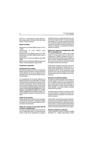 Facultad de Ciencias Agropecuarias
Vol 3 No.1 Marzo 200556
buffer de 4 y 7, papel indicador universal, almidón so-
luble, tampón acetato 0.1M, buffer, CaCl2 ,NaCl, fosfato
disódico, fosfato monosódico.
Métodos de Análisis
Determinación de humedad (Método según la A.O.A.C
14.003)
Determinación de ceniza (Método según
A.O.A.C14.006)
Determinación de grasa (Método según A.O.A.C7.062)
Determinación de proteína (Método Kjedhal según la
A.O.A.C2.057)
Determinación de la fibra bruta (Método según AOAC
9.008)
Determinación de carbohidratos (Método de Diferencia)
Relación amilosa/amilopectina (según el CIAT)
Procedimiento experimental
Caracterización de las enzimas
Para realizar la hidrólisis del almidón, la industria Novo
Nordisk, productor de enzimas, suministro dos tipos de
enzimas diferentes con las que se realizaron las prue-
bas de laboratorio. Cada enzima tiene rangos de funcio-
namiento óptimos.
En la caracterización de las enzimas utilizadas en la
hidrólisis de almidón de yuca (BAN, AMG), se estudió el
comportamiento de la actividad de las mismas con rela-
ción al pH y a la temperatura, siendo la actividad de cada
enzima la variable respuesta al ensayo. De esta manera
se encontraron las condiciones óptimas de las enzimas.
(Articulo "CARACTERIZACION ENZIMATICA DE ALFA-
AMILASA Y GLUCOAMILASA FUNGICA EN LA HIDRÓ-
LISIS DE ALMIDON DE YUCA (Manihot sculenta). Gru-
po de Investigación Asubagroin, Universidad del Cauca.
2003.)
Cinética de las reacciones
Después de obtener las condiciones de pH y temperatu-
ra adecuadas de cada enzima, se determinó la cinética
de la reacción de cada enzima para establecer los tiem-
pos óptimos de cada reacción.
Cinética de la reacción con alfa-amilasa BAN 480
de Bacillus amyloliquefaciens
Se preparó una solución al 30% en peso de almidón de
yuca, se agregó buffer fosfato 0.1 M hasta para ajustar
el pH en un valor de 6.0; seguidamente, se agregó la
cantidad de la enzima á-amilasa requerida para la rela-
ción enzima/sustrato fuera del 0.1% en peso. Se ajustó
la temperatura a 70 ºC y se dejó reaccionar durante 150
min. conservando estables las variables anteriormente
mencionadas. Se tomaron muestras en intervalos de 15
minutos y se determino la concentración del almidón
presente en la solución.
Cinética de la reacción con amiloglucosidasa AMG
300 L de Aspergillus níger
A la solución de almidón se le agregó, CaCl2
y buffer
fosfato 0.1 M hasta ajustar el pH e un valor de 6.0;
seguidamente, se agregó la cantidad de la enzima ?-
amilasa requerida para la relación enzima/sustrato fuera
del 0.1% en peso. Se ajustó la temperatura a 70 ºC y se
dejó reaccionar durante 120 min conservando estables
las variables anteriormente mencionadas.
Posteriormente, se ajustó de nuevo el pH a 4.8 y mante-
niendo siempre la temperatura constante (65 ºC), se
agregó enzima glucoamilasa en una proporción enzi-
ma/sustrato de 0.25%. Se dejó reaccionar la mezcla
durante 43 horas continuas tomando muestra durante
intervalos determinados para establecer la producción
de glucosa.
Desarrollo de la hidrólisis enzimática
Se preparó una muestra de almidón al 30 % en peso, se
le agregó acetato de sodio buffer 0.1 M para ajustar el
pH y la cantidad de enzima a-amilasa requerida para
que la relación enzima/sustrato fuera la adecuada; se
ajustó la temperatura y se dejó reaccionar durante el
tiempo apropiado, conservando estables la variables
anteriormente mencionadas.
Terminado el tiempo de reacción se inactivó la enzima
con ácido clorhídrico 0.1 N llevando el pH hasta 3, ga-
rantizando también la precipitación de la proteína pre-
sente en la solución.
Posteriormente, se ajustó de nuevo el pH y la temperatu-
ra de acuerdo con los resultados obtenidos en la carac-
terización de la glucoamilasa, se agregó esta enzima en
la dosis óptima y se dejó reaccionar durante el tiempo
necesario para una adecuada interacción entre enzima/
sustrato. Se inactivo la enzima a 80 ºC por 5 minutos.
Refinación cristalización y purificación
Luego de finalizada la reacción de hidrólisis completa
del almidón con ì - amilasa y glucoamilasa, el jarabe
 