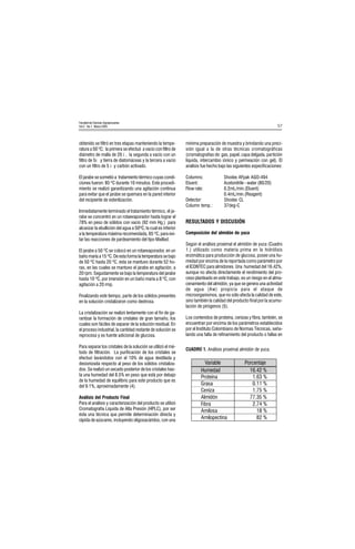 57
Facultad de Ciencias Agropecuarias
Vol 3 No.1 Marzo 2005
obtenido se filtró en tres etapas manteniendo la tempe-
ratura a 50 ºC; la primera se efectuó a vacío con filtro de
diámetro de malla de 20 ì , la segunda a vacío con un
filtro de 5ì y tierra de diatomáceas y la tercera a vacío
con un filtro de 5 ì y carbón activado.
El jarabe se sometió a tratamiento térmico cuyas condi-
ciones fueron: 85 ºC durante 10 minutos. Este procedi-
miento se realizó garantizando una agitación continua
para evitar que el jarabe se quemara en la pared interior
del recipiente de esterilización.
Inmediatamente terminado el tratamiento térmico, el ja-
rabe se concentró en un rotaevaporador hasta lograr el
78% en peso de sólidos con vacío (92 mm Hg.) para
alcanzar la ebullición del agua a 50ºC, la cual es inferior
a la temperatura máxima recomendada, 65 ºC, para evi-
tar las reacciones de pardeamiento del tipo Maillad.
El jarabe a 50 ºC se colocó en un rotaevaporador, en un
baño maría a 15 ºC. De esta forma la temperatura se bajo
de 50 ºC hasta 20 ºC, ésta se mantuvo durante 52 ho-
ras, en las cuales se mantuvo el jarabe en agitación, a
20 rpm. Seguidamente se bajo la temperatura del jarabe
hasta 10 ºC, por imersión en un baño maría a 8 ºC, con
agitación a 20 rmp.
Finalizando este tiempo, parte de los sólidos presentes
en la solución cristalizaron como dextrosa.
La cristalización se realizó lentamente con el fin de ga-
rantizar la formación de cristales de gran tamaño, los
cuales son fáciles de separar de la solución residual. En
el proceso industrial, la cantidad restante de solución se
reprocesa y es fuente adicional de glucosa.
Para separar los cristales de la solución se utilizó el mé-
todo de filtración. La purificación de los cristales se
efectuó lavándolos con el 10% de agua destilada y
desionizada respecto al peso de los sólidos cristaliza-
dos. Se realizó un secado posterior de los cristales has-
ta una humedad del 8.5% en peso que está por debajo
de la humedad de equilibrio para este producto que es
del 9.1%, aproximadamente (4).
Análisis del Producto Final
Para el análisis y caracterización del producto se utilizó
Cromatografía Líquida de Alta Presión (HPLC), por ser
ésta una técnica que permite determinación directa y
rápida de azúcares, incluyendo oligosacáridos, con una
mínima preparación de muestra y brindando una preci-
sión igual a la de otras técnicas cromatográficas
(cromatografías de: gas, papel, capa delgada, partición
líquida, intercambio iónico y permeación con gel). El
análisis fue hecho bajo las siguientes especificaciones:
Columns: Shodex AFpak AGO-494
Eluent: Acetonitrile - water (80/20)
Flow rate: 0.2mL/min.(Eluent)
0.4mL/min.(Reagent)
Detector: Shodex CL
Column temp.: 37deg-C
RESULTADOS Y DISCUSIÓN
Composición del almidón de yuca
Según el análisis proximal el almidón de yuca (Cuadro
1.) utilizado como materia prima en la hidrólisis
enzimática para producción de glucosa, posee una hu-
medad por encima de la reportada como parámetro por
el ICONTEC para almidones. Una humedad del 16.42%,
aunque no afecta directamente el rendimiento del pro-
ceso planteado en este trabajo, es un riesgo en el alma-
cenamiento del almidón, ya que se genera una actividad
de agua (Aw) propicia para el ataque de
microorganismos, que no sólo afecta la calidad de este,
sino también la calidad del producto final por la acumu-
lación de pirógenos (5).
Los contenidos de proteína, cenizas y fibra, también, se
encuentran por encima de los parámetros establecidos
por el Instituto Colombiano de Normas Técnicas, seña-
lando una falta de refinamiento del producto o fallas en
CUADRO 1. Análisis proximal almidón de yuca.
9DULDEOH 3RUFHQWDMH
+XPHGDG 
3URWHtQD 
*UDVD 
HQL]D 
$OPLGyQ 
)LEUD 
$PLORVD 
$PLORSHFWLQD 
 