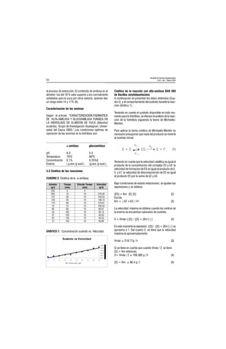 Facultad de Ciencias Agropecuarias
Vol 3 No.1 Marzo 200558
el proceso de extracción. El contenido de amilosa en el
almidón fue del 18 % valor superior a los normalmente
señalados para la yuca por otros autores, quienes dan
un rango entre 15 y 17% (6).
Caracterización de las enzimas
Según el articulo CARACTERIZACION ENZIMATICA
DE ALFA-AMILASA Y GLUCOAMILASA FUNGICA EN
LA HIDRÓLISIS DE ALMIDON DE YUCA (Manihot
sculenta). Grupo de Investigación Asubagroin, Univer-
sidad del Cauca 2003. Las condiciones óptimas de
operación de las enzimas en la hidrólisis son:
á-amilasa glucoamilasa
pH 6.0 5.5
Temperatura 70ºC 60ºC
Concentración 0.1% 0.25%0
Enzima ( g enz./g sust.) (g enz./g sust.)
3.3 Cinética de las reacciones
Cinética de la reacción con alfa-amilasa BAN 480
de Bacillus amyloliquefaciens
A continuación se presentan los datos obtenidos (Cua-
dro 2) y el comportamiento del sustrato durante la reac-
ción (Gráfico 1).
Teniendo en cuenta el sustrato disponible en todo mo-
mento para la hidrólisis, se efectuó el análisis de la reac-
ción de la hidrólisis siguiendo la teoría de Michaelis-
Menten.
Para aplicar la teoría cinética de Michaelis-Menten es
necesario presuponer que nada del producto se revierte
al sustrato inicial.
(1)
Teniendo en cuenta que la velocidad catalítica es igual al
producto de la concentración del complejo ES y k3; la
velocidad de formación de ES es igual al producto de E,
S y k1; la velocidad de descomposición de ES es igual
al producto ES por la suma de k2 y k3.
Bajo condiciones de estado estacionario, se igualan las
expresiones y se obtiene:
[ES] = Km [E] [S] (2)
Donde,
Km = ( k2 +k3 ) / k1 (3)
La velocidad máxima se obtiene cuando los centros de
la enzima se encuentran saturados de sustrato.
V = Vmáx { [S] / ([S] + [Km ] ) } (4)
En este momento la expresión {[S] / ([S] + [Km ] ) } se
aproxima a 1. Del cuadro 2, se tiene que la velocidad
máxima es aproximadamente:
Vmáx 218.77g / h (3)
Si se tiene en cuenta que cuando Vmáx / 2 se tiene
[S] = Km entonces,
V= Vmáx / 2 109.385 g / h (4)
[S] = Km 96.4 g / l (5)
GRÁFICO 1. Concentración sustrato vs. Velocidad
CUADRO 2. Cinética de la α-amilasa
6XVWUDWR YV 9HORFLGDG
0,00
50,00
100,00
150,00
200,00
250,00
2322041571331107065433722
Vel . R eacci ón, g/h
6y€vqyÃ
tDÃ
Uvr€ƒ‚ÃÃ
€vÃ
9vsr…vq‚ÃUvr€ƒ‚Ã
€vÃ
Wry‚pvqhqÃÃ
tuÃ
!!Ã Ã Ã ÃÃ
!#Ã $Ã $Ã ! '#Ã
$Ã Ã $Ã ($Ã
Ã #$Ã $Ã #' Ã
Ã %Ã $Ã !$%Ã
Ã $Ã $Ã $Ã
%$Ã (Ã $Ã %$%Ã
#Ã $Ã $Ã %! Ã
Ã !Ã $Ã #$Ã
!!Ã $Ã $Ã $$Ã
Ã! Ã $Ã $Ã !%Ã
 