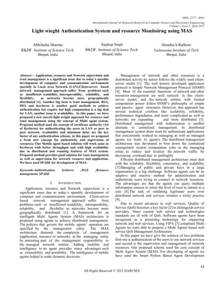 ISSN: 2277 – 9043
                                                   International Journal of Advanced Research in Computer Science and Electronics Engineering
                                                                                                                 Volume 1, Issue 2, April 2012
        Light wieght Authentication System and resource Monitoirng using MAS

     Abhilasha Sharma                                     Rajdeep Singh                                 Jitendra S Rathore
RKDF Institute of Science Tech.               RKDF Institute of Science Tech.                       Technocrats Institute of Tech
            Bhopal, India                                 Bhopal, India                                        Bhopal, India




Abstract— Application, resource and Network supervision and               Management of network and other resources is a
trust management is a significant issue due to today’s speedily      distributed activity by nature follows the widely used client-
development of computer and communication environment                server model [1]. The well known developed application
specially in Local Area Network (LAN).Client-server based            protocol is Simple Network Management Protocol (SNMP)
network management approach suffer from problems such                [4]. Most of the essential functions of network and other
as insufficient scalability, interoperability, reliability, and      resources management are well realized in this client-
flexibility,   as networks become more geographically                server model, and the network entities with limited
distributed [1]. Another big issue is trust management. RSA,         computation power follow SNMP’s philosophy of simple
DES and Kerberos is another good methods to achieve
                                                                     and passive agent structures. However, this approach has
authentication but require but high computation is a big deal
for LAN, another issue is availability. In this paper, we have
                                                                     several technical confines like scalability, reliability,
proposed a new (novel) light weight approach for resource and        performance degradation, and more complicated as well as
trust management using the concept of Multi agent system.            networks are expanding              and more distributed [5].
Proposed method used the concept of certificate authority (AS        Distributed management with authorization is another
of Kerberos) for authenticating the users in LAN or peer to          alternate to centralized management. In distributed
peer network. Availability and minimum delay are the key             management system there must be authenticate applications
factor of any authentication scheme, in this paper we proposed       that concurrently worked as managing as well as managed
a fresh new concept for authenticity and supervision of              agents (or hosts to agents). The distributed management
resources. Our Mobile agent based solution will work same as         architecture was developed to trim down the centralized
Kerberos with better throughput and with high availability           management system computation yoke at the managing
due to distributed and roaming features of MAS system.               entity, to reduce and localize the network traffic by
Proposed method provides good solution for trust management          decreasing overhead due to polling[6].
as well as supervision for network resource and application.              Efficient distributed management architecture must deal
We have used SPADE for development of MAS.                           with the reliability, flexibility, consistency, and scalability
                                                                     [7].Managing of public and private keys in a large
Keywords-Authentication,     kerberos      ,MAS      ,Resource       organization is a big challenge. Software agents can be an
management, SPADE
                                                                     adaptive and reactive method for administration and
                                                                     authenticate users trying to connect to network resources.
                     I.     INTRODUCTION                             The advantages are that the agents can query multiple
    Application, resource and Network supervision is a               information sources to select the level of trust to entrust to a
significant issue due to today’s speedily development of             user [8].The task of validating legitimate users over
computer and communication environment. Client-server                distributed network and services remains a tricky practice
based network management approach suffer from                        [9].
problems such as insufficient scalability, interoperability,              Due to recent advances in web services, Quality of
reliability, and flexibility as networks become more                 Service (QoS) becomes a key factor [2] to distinguish service
geographically distributed [1]. A framework for an                   providers. Since current web service and technologies
intelligent Multi Agents System (MAS) architecture is                standards are ill with of QoS. Software agents have been
proposed using agents to achieve distributed management.             recognized as a promising technology for organizing
The policies that govern the mobile agents’ operation are            network and web services. Using FIPA [3] compliant Multi
specified by the management entity. The MAS                          Agents we were able to propose a Multi Agents based web
architecture diminish the complexity of management                   service QoS Management Architecture.
(application, resource or network) at the managing entity                 In this paper we have give the solution of two problems
by entrusting part of the management responsibility to               first one is authentication of the users to use network services
the managed network entities. Adding mobility and                    and second is the supervision and management of network
intelligence to an agent provides many advantages such               resources. Our proposed scheme used the core concept of
as extensibility and portability. The intelligence of mobile         Multi Agent System (MAS). For developing of agents we
agents helped to make dynamic decisions.                             have used the Smart Python Based Agent Development


                                                                                                                                           45
                                             All Rights Reserved © 2012 IJARCSEE
 