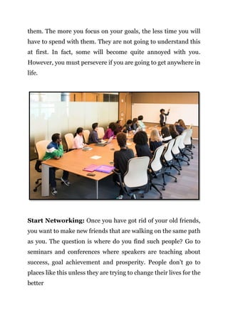 Page | 9
them. The more you focus on your goals, the less time you will
have to spend with them. They are not going to understand this
at first. In fact, some will become quite annoyed with you.
However, you must persevere if you are going to get anywhere in
life.
Start Networking: Once you have got rid of your old friends,
you want to make new friends that are walking on the same path
as you. The question is where do you find such people? Go to
seminars and conferences where speakers are teaching about
success, goal achievement and prosperity. People don’t go to
places like this unless they are trying to change their lives for the
better
 