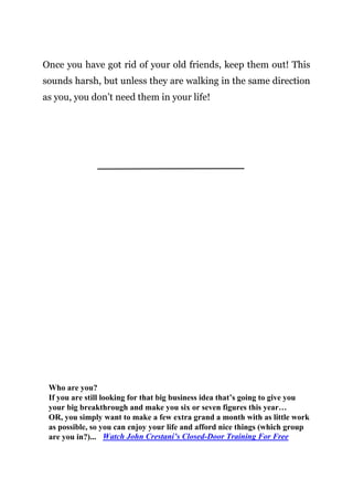 Page | 10
Once you have got rid of your old friends, keep them out! This
sounds harsh, but unless they are walking in the same direction
as you, you don’t need them in your life!
Who are you?
If you are still looking for that big business idea that’s going to give you
your big breakthrough and make you six or seven figures this year…
OR, you simply want to make a few extra grand a month with as little work
as possible, so you can enjoy your life and afford nice things (which group
are you in?)... Watch John Crestani’s Closed-Door Training For Free
 
