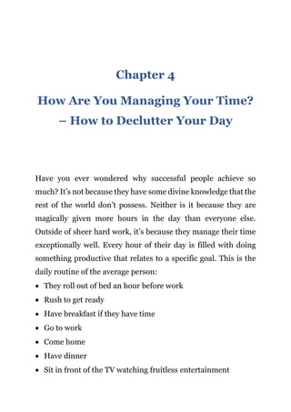 Page | 11
Chapter 4
How Are You Managing Your Time?
– How to Declutter Your Day
Have you ever wondered why successful people achieve so
much? It’s not because they have some divine knowledge that the
rest of the world don’t possess. Neither is it because they are
magically given more hours in the day than everyone else.
Outside of sheer hard work, it’s because they manage their time
exceptionally well. Every hour of their day is filled with doing
something productive that relates to a specific goal. This is the
daily routine of the average person:
 They roll out of bed an hour before work
 Rush to get ready
 Have breakfast if they have time
 Go to work
 Come home
 Have dinner
 Sit in front of the TV watching fruitless entertainment
 