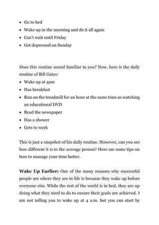Page | 12
 Go to bed
 Wake up in the morning and do it all again
 Can’t wait until Friday
 Get depressed on Sunday
Does this routine sound familiar to you? Now, here is the daily
routine of Bill Gates:
 Wake up at 4am
 Has breakfast
 Run on the treadmill for an hour at the same time as watching
an educational DVD
 Read the newspaper
 Has a shower
 Gets to work
This is just a snapshot of his daily routine. However, can you see
how different it is to the average person? Here are some tips on
how to manage your time better.
Wake Up Earlier: One of the many reasons why successful
people are where they are in life is because they wake up before
everyone else. While the rest of the world is in bed, they are up
doing what they need to do to ensure their goals are achieved. I
am not telling you to wake up at 4 a.m. but you can start by
 