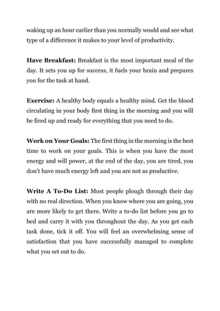 Page | 13
waking up an hour earlier than you normally would and see what
type of a difference it makes to your level of productivity.
Have Breakfast: Breakfast is the most important meal of the
day. It sets you up for success, it fuels your brain and prepares
you for the task at hand.
Exercise: A healthy body equals a healthy mind. Get the blood
circulating in your body first thing in the morning and you will
be fired up and ready for everything that you need to do.
Work on Your Goals: The first thing in the morning is the best
time to work on your goals. This is when you have the most
energy and will power, at the end of the day, you are tired, you
don’t have much energy left and you are not as productive.
Write A To-Do List: Most people plough through their day
with no real direction. When you know where you are going, you
are more likely to get there. Write a to-do list before you go to
bed and carry it with you throughout the day. As you get each
task done, tick it off. You will feel an overwhelming sense of
satisfaction that you have successfully managed to complete
what you set out to do.
 