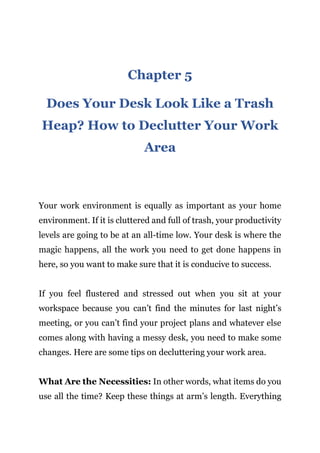 Page | 15
Chapter 5
Does Your Desk Look Like a Trash
Heap? How to Declutter Your Work
Area
Your work environment is equally as important as your home
environment. If it is cluttered and full of trash, your productivity
levels are going to be at an all-time low. Your desk is where the
magic happens, all the work you need to get done happens in
here, so you want to make sure that it is conducive to success.
If you feel flustered and stressed out when you sit at your
workspace because you can’t find the minutes for last night’s
meeting, or you can’t find your project plans and whatever else
comes along with having a messy desk, you need to make some
changes. Here are some tips on decluttering your work area.
What Are the Necessities: In other words, what items do you
use all the time? Keep these things at arm’s length. Everything
 
