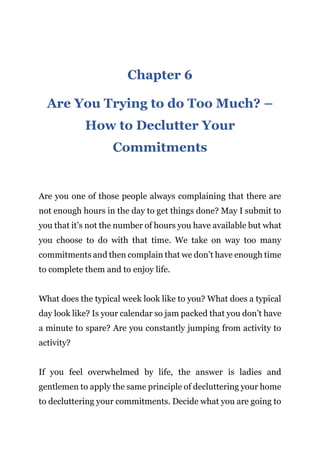 Page | 17
Chapter 6
Are You Trying to do Too Much? –
How to Declutter Your
Commitments
Are you one of those people always complaining that there are
not enough hours in the day to get things done? May I submit to
you that it’s not the number of hours you have available but what
you choose to do with that time. We take on way too many
commitments and then complain that we don’t have enough time
to complete them and to enjoy life.
What does the typical week look like to you? What does a typical
day look like? Is your calendar so jam packed that you don’t have
a minute to spare? Are you constantly jumping from activity to
activity?
If you feel overwhelmed by life, the answer is ladies and
gentlemen to apply the same principle of decluttering your home
to decluttering your commitments. Decide what you are going to
 
