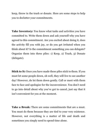 Page | 18
keep, throw in the trash or donate. Here are some steps to help
you to declutter your commitments.
Take Inventory: You know what tasks and activities you have
committed to. Write them down and ask yourself why you have
agreed to this commitment. Are you excited about doing it, does
the activity fill you with joy, or do you get irritated when you
think about it? Is the commitment something you can delegate?
Organize them into three piles: 1) Keep, 2) Trash, 3) Donate
(delegate).
Stick to It: Once you have made these piles stick to them. If you
must let some people down, oh well, they will live to see another
day! However, do let them down gently. Call or meet with them
face to face and apologize for the inconvenience. You don’t need
to go into detail about why you’ve got to cancel, just say that it
isn’t convenient for you at the moment.
Take a Break: There are some commitments that are a must.
You must do them because they are tied to your very existence.
However, not everything is a matter of life and death and
sometimes you simply need to spend time alone.
 