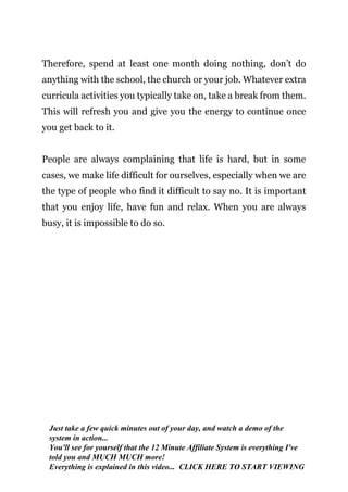 Page | 19
Therefore, spend at least one month doing nothing, don’t do
anything with the school, the church or your job. Whatever extra
curricula activities you typically take on, take a break from them.
This will refresh you and give you the energy to continue once
you get back to it.
People are always complaining that life is hard, but in some
cases, we make life difficult for ourselves, especially when we are
the type of people who find it difficult to say no. It is important
that you enjoy life, have fun and relax. When you are always
busy, it is impossible to do so.
Just take a few quick minutes out of your day, and watch a demo of the
system in action...
You'll see for yourself that the 12 Minute Affiliate System is everything I've
told you and MUCH MUCH more!
Everything is explained in this video... CLICK HERE TO START VIEWING
 