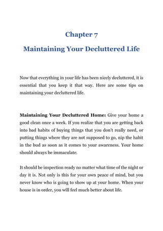 Page | 20
Chapter 7
Maintaining Your Decluttered Life
Now that everything in your life has been nicely decluttered, it is
essential that you keep it that way. Here are some tips on
maintaining your decluttered life.
Maintaining Your Decluttered Home: Give your home a
good clean once a week. If you realize that you are getting back
into bad habits of buying things that you don’t really need, or
putting things where they are not supposed to go, nip the habit
in the bud as soon as it comes to your awareness. Your home
should always be immaculate.
It should be inspection ready no matter what time of the night or
day it is. Not only is this for your own peace of mind, but you
never know who is going to show up at your home. When your
house is in order, you will feel much better about life.
 