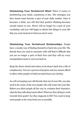Page | 21
Maintaining Your Decluttered Mind: When it comes to
decluttering your mind, consistency is key. The strategies you
have learnt must become a part of your daily routine. Once it
becomes a habit, you will find that positive thinking becomes
second nature to you. Worry will no longer be a part of your
vocabulary and you will begin to attract the things in your life
that you want instead of what you don’t want.
Maintaining Your Decluttered Relationships: People
have a sneaky way of finding themselves back into your life. The
friends that you used to associate with will find it difficult that
you are no longer a part of their lives and they will try every
manipulation tactic to reel you back in.
Keep the doors closed and refuse to be drawn back into a life of
complacency. You are a person of purpose and you cannot afford
to allow other people to hold you back from your destiny.
As well as keeping your old friends shut out of your life, you also
need to be weary of the new people who will come into your life.
Before you allow people all the way in, evaluate their character,
what do they talk about most often? What are they doing to work
towards their goals? Are they stagnant in life? You want to keep
such people as far away from you as possible.
 