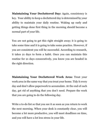Page | 22
Maintaining Your Decluttered Day: Again, consistency is
key. Your ability to keep a decluttered day is determined by your
ability to maintain your daily routine. Waking up early and
getting things done first thing in the morning should become a
normal part of your life.
You are not going to get this right straight away; it is going to
take some time and it is going to take some practice. However, if
you are consistent you will be successful. According to research,
it takes 21 days to form a habit. Once you can maintain this
routine for 21 days consecutively, you know you are headed in
the right direction.
Maintaining Your Decluttered Work Area: Treat your
work area in the same way that you treat your home. Tidy it every
day and don’t allow paperwork to accumulate. At the end of each
day, get rid of anything that you don’t need. Prepare the work
that you are going to do the following day.
Write a to-do list so that you see it as soon as you return to work
the next morning. When your desk is constantly clear, you will
become a lot more productive, you will meet deadlines on time,
and you will have a lot less stress in your life.
 