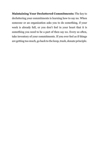 Page | 23
Maintaining Your Decluttered Commitments: The key to
decluttering your commitments is learning how to say no. When
someone or an organization asks you to do something, if your
week is already full, or you don’t feel in your heart that it is
something you need to be a part of then say no. Every so often,
take inventory of your commitments. If you ever feel as if things
are getting too much, go back to the keep, trash, donate principle.
 