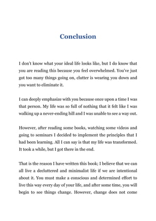 Page | 24
Conclusion
I don’t know what your ideal life looks like, but I do know that
you are reading this because you feel overwhelmed. You’ve just
got too many things going on, clutter is wearing you down and
you want to eliminate it.
I can deeply emphasize with you because once upon a time I was
that person. My life was so full of nothing that it felt like I was
walking up a never-ending hill and I was unable to see a way out.
However, after reading some books, watching some videos and
going to seminars I decided to implement the principles that I
had been learning. All I can say is that my life was transformed.
It took a while, but I got there in the end.
That is the reason I have written this book; I believe that we can
all live a decluttered and minimalist life if we are intentional
about it. You must make a conscious and determined effort to
live this way every day of your life, and after some time, you will
begin to see things change. However, change does not come
 